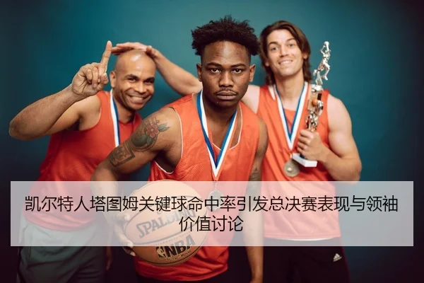 凯尔特人塔图姆关键球命中率引发总决赛表现与领袖价值讨论