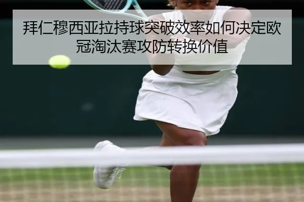拜仁穆西亚拉持球突破效率如何决定欧冠淘汰赛攻防转换价值