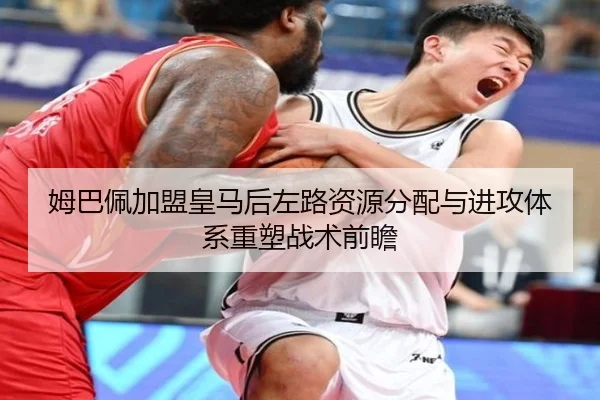 姆巴佩加盟皇马后左路资源分配与进攻体系重塑战术前瞻